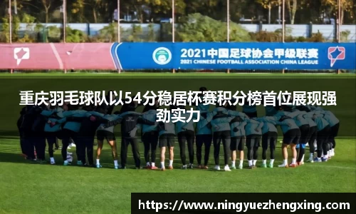 重庆羽毛球队以54分稳居杯赛积分榜首位展现强劲实力