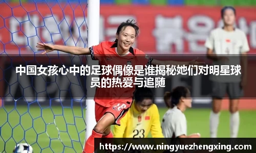 中国女孩心中的足球偶像是谁揭秘她们对明星球员的热爱与追随
