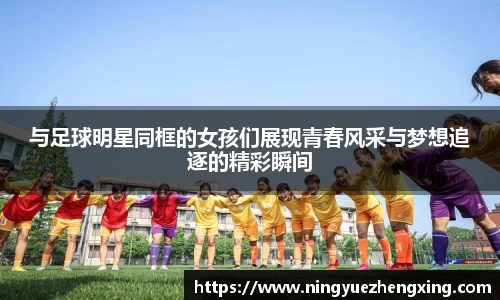 与足球明星同框的女孩们展现青春风采与梦想追逐的精彩瞬间